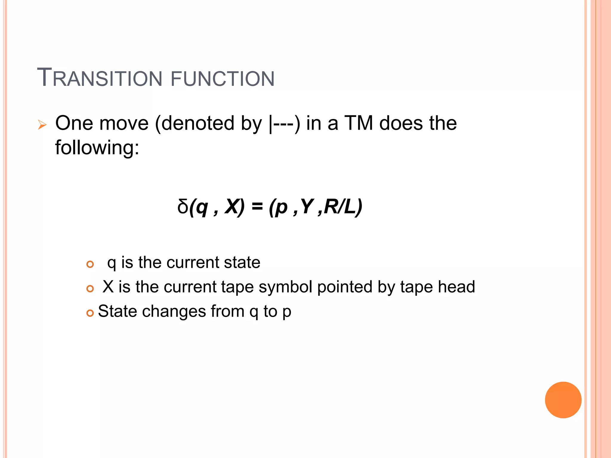 TRANSITION FUNCTION
 One move (denoted by |---) in a TM does the
following:
δ(q , X) = (p ,Y ,R/L)
 q is the current state
 X is the current tape symbol pointed by tape head
 State changes from q to p
 