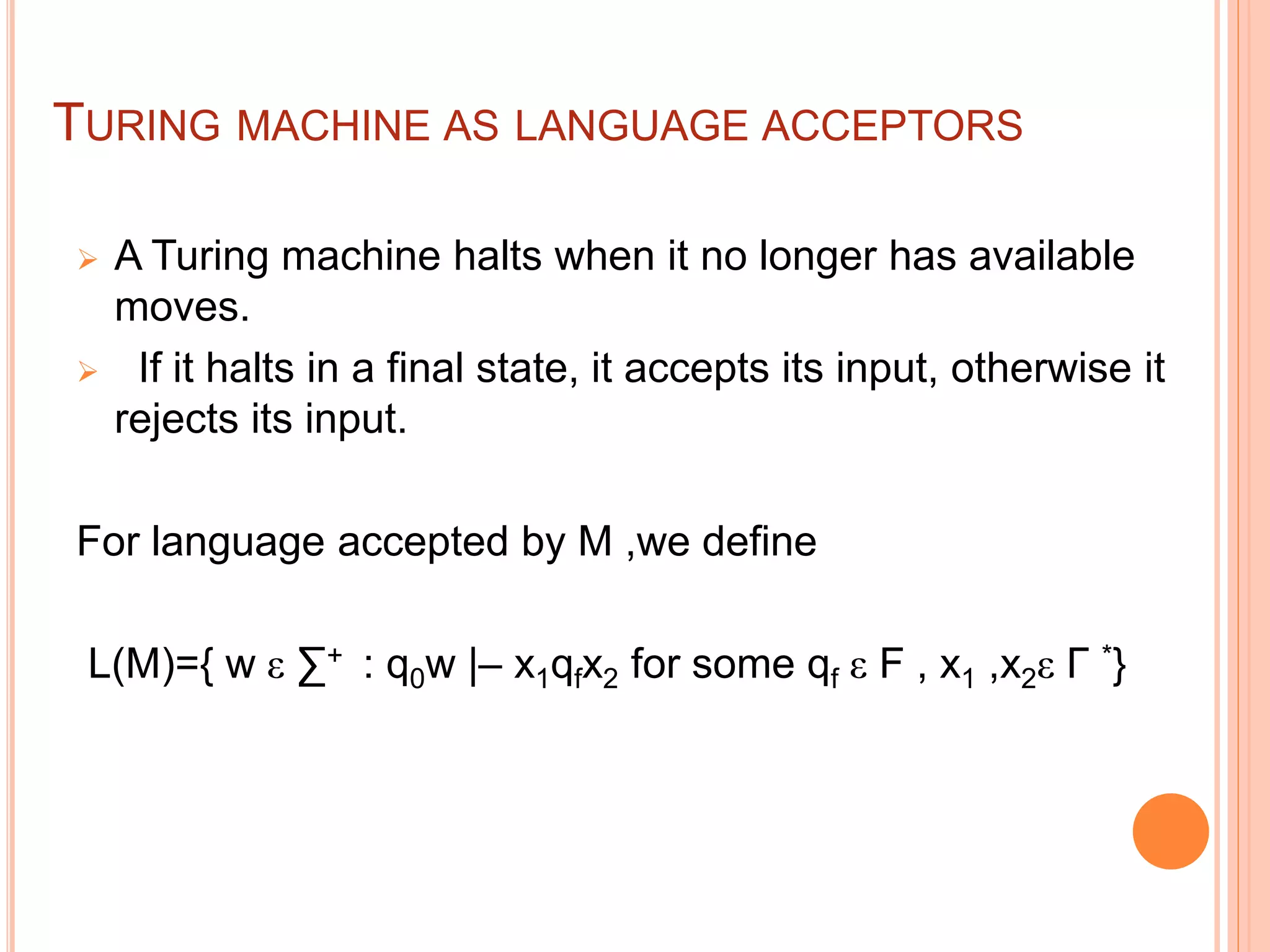 TURING MACHINE AS LANGUAGE ACCEPTORS
 A Turing machine halts when it no longer has available
moves.
 If it halts in a final state, it accepts its input, otherwise it
rejects its input.
For language accepted by M ,we define
L(M)={ w ε ∑+ : q0w |– x1qfx2 for some qf ε F , x1 ,x2ε Γ *}
 