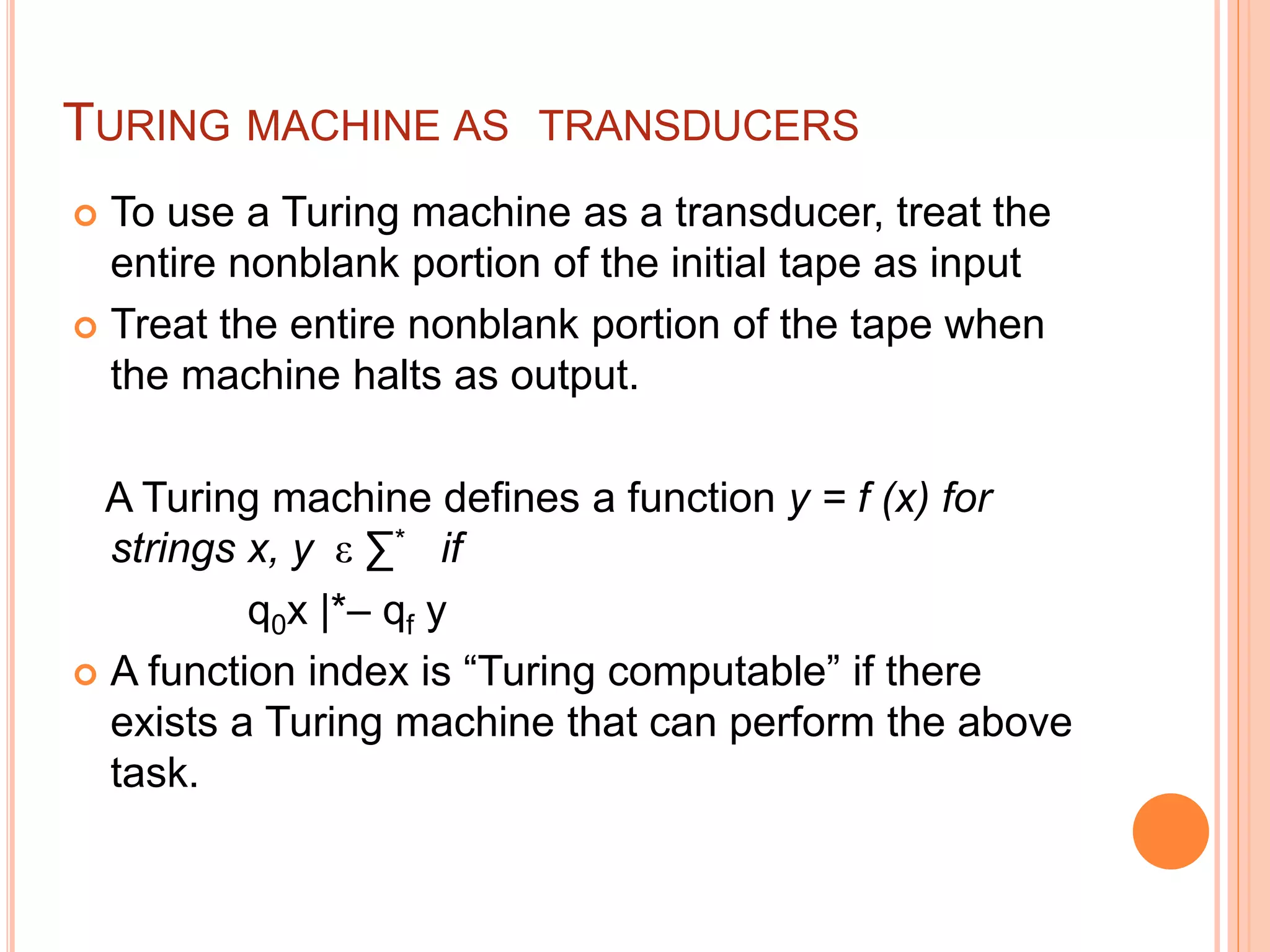 TURING MACHINE AS TRANSDUCERS
 To use a Turing machine as a transducer, treat the
entire nonblank portion of the initial tape as input
 Treat the entire nonblank portion of the tape when
the machine halts as output.
A Turing machine defines a function y = f (x) for
strings x, y ε ∑* if
q0x |*– qf y
 A function index is “Turing computable” if there
exists a Turing machine that can perform the above
task.
 