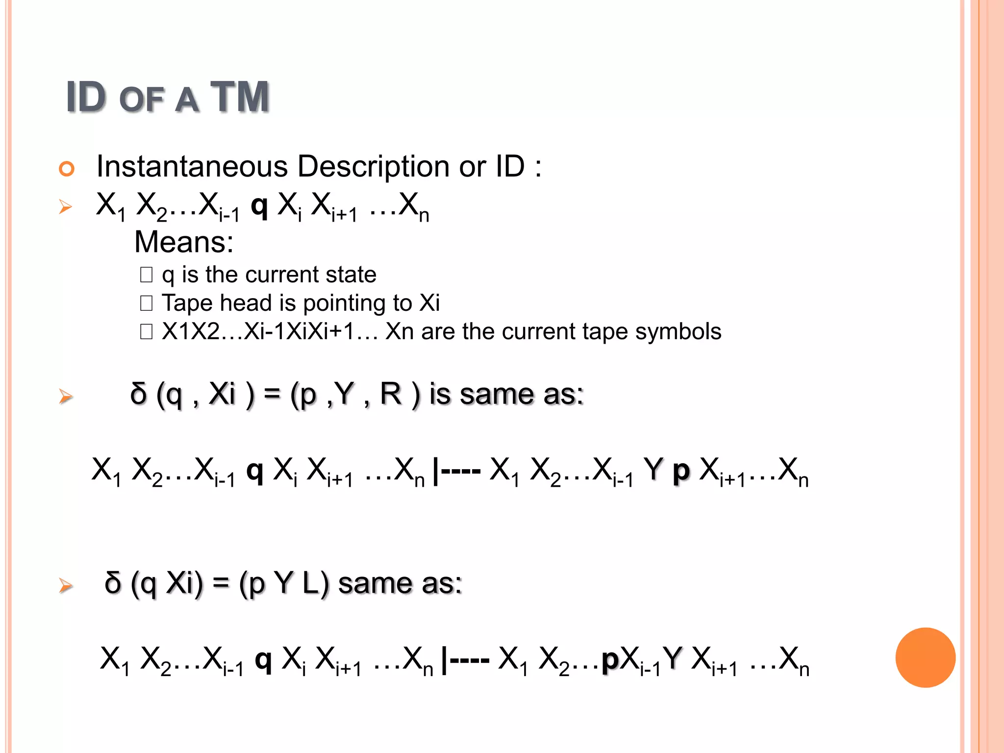 ID OF A TM
 Instantaneous Description or ID :
 X1 X2…Xi-1 q Xi Xi+1 …Xn
Means:
q is the current state
Tape head is pointing to Xi
X1X2…Xi-1XiXi+1… Xn are the current tape symbols
 δ (q , Xi ) = (p ,Y , R ) is same as:
X1 X2…Xi-1 q Xi Xi+1 …Xn |---- X1 X2…Xi-1 Y p Xi+1…Xn
 δ (q Xi) = (p Y L) same as:
X1 X2…Xi-1 q Xi Xi+1 …Xn |---- X1 X2…pXi-1Y Xi+1 …Xn
 