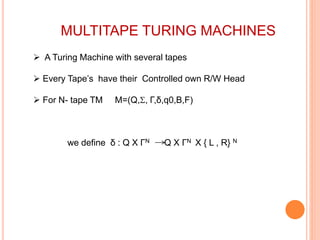 MULTITAPE TURING MACHINES
 A Turing Machine with several tapes
 Every Tape’s have their Controlled own R/W Head
 For N- tape TM M=(Q,, Γ,δ,q0,B,F)
we define δ : Q X ΓN Q X ΓN X { L , R} N
 