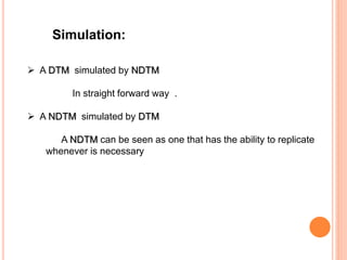 Simulation:
 A DTM simulated by NDTM
In straight forward way .
 A NDTM simulated by DTM
A NDTM can be seen as one that has the ability to replicate
whenever is necessary
 