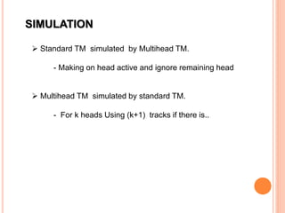 SIMULATION
 Standard TM simulated by Multihead TM.
- Making on head active and ignore remaining head
 Multihead TM simulated by standard TM.
- For k heads Using (k+1) tracks if there is..
 