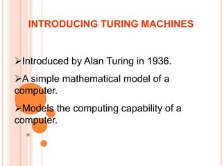 Introduced by Alan Turing in 1936.
A simple mathematical model of a
computer.
Models the computing capability of a
computer.
INTRODUCING TURING MACHINES
 