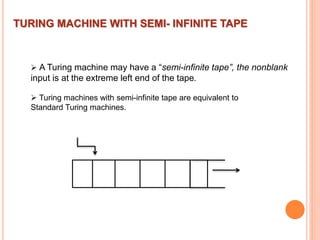 TURING MACHINE WITH SEMI- INFINITE TAPE
 A Turing machine may have a “semi-infinite tape”, the nonblank
input is at the extreme left end of the tape.
 Turing machines with semi-infinite tape are equivalent to
Standard Turing machines.
 