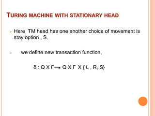 TURING MACHINE WITH STATIONARY HEAD
 Here TM head has one another choice of movement is
stay option , S.
 we define new transaction function,
δ : Q X Γ Q X Γ X { L , R, S}
 