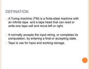 DEFINATION
 A Turing machine (TM) is a finite-state machine with
an infinite tape and a tape head that can read or
write one tape cell and move left or right.
 It normally accepts the input string, or completes its
computation, by entering a final or accepting state.
 Tape is use for input and working storage.
 