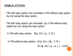 SIMULATION
 TM with stay option can simulate a TM without stay option
by not using the stay option.
 TM with stay option can simulate by a TM without stay
option by not using the stay option.
In TM with stay option: δ(q, X)= ( p , Y, S )
In TM without stay option : δ’(q, X)= ( qr , Y, R )
δ’( qr, A)= ( p , A, L ) ¥ AεΓ’
 