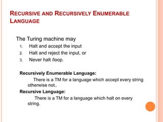 RECURSIVE AND RECURSIVELY ENUMERABLE
LANGUAGE
The Turing machine may
1. Halt and accept the input
2. Halt and reject the input, or
3. Never halt /loop.
Recursively Enumerable Language:
There is a TM for a language which accept every string
otherwise not..
Recursive Language:
There is a TM for a language which halt on every
string.
 
