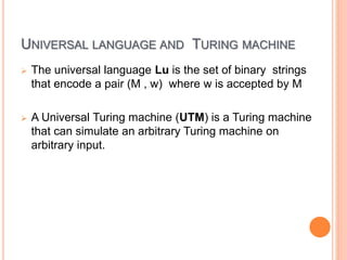 UNIVERSAL LANGUAGE AND TURING MACHINE
 The universal language Lu is the set of binary strings
that encode a pair (M , w) where w is accepted by M
 A Universal Turing machine (UTM) is a Turing machine
that can simulate an arbitrary Turing machine on
arbitrary input.
 
