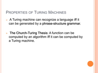PROPERTIES OF TURING MACHINES
 A Turing machine can recognize a language iff it
can be generated by a phrase-structure grammar.
 The Church-Turing Thesis: A function can be
computed by an algorithm iff it can be computed by
a Turing machine.
 