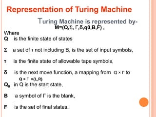 Turing Machine is represented by-
M=(Q,, Γ,δ,q0,B,F) ,
Where
Q is the finite state of states
 a set of τ not including B, is the set of input symbols,
τ is the finite state of allowable tape symbols,
δ is the next move function, a mapping from Q × Γ to
Q × Γ ×{L,R}
Q0 in Q is the start state,
B a symbol of Γ is the blank,
F is the set of final states.
Representation of Turing Machine
 