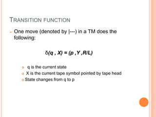 TRANSITION FUNCTION
 One move (denoted by |---) in a TM does the
following:
δ(q , X) = (p ,Y ,R/L)
 q is the current state
 X is the current tape symbol pointed by tape head
 State changes from q to p
 
