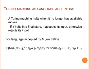 TURING MACHINE AS LANGUAGE ACCEPTORS
 A Turing machine halts when it no longer has available
moves.
 If it halts in a final state, it accepts its input, otherwise it
rejects its input.
For language accepted by M ,we define
L(M)={ w ε ∑+ : q0w |– x1qfx2 for some qf ε F , x1 ,x2ε Γ *}
 