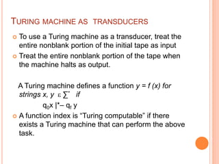 TURING MACHINE AS TRANSDUCERS
 To use a Turing machine as a transducer, treat the
entire nonblank portion of the initial tape as input
 Treat the entire nonblank portion of the tape when
the machine halts as output.
A Turing machine defines a function y = f (x) for
strings x, y ε ∑* if
q0x |*– qf y
 A function index is “Turing computable” if there
exists a Turing machine that can perform the above
task.
 