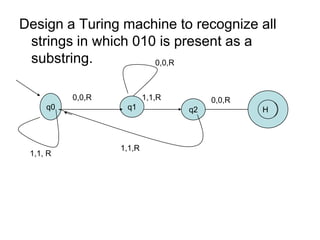 Design a Turing machine to recognize all
 strings in which 010 is present as a
 substring.          0,0,R



          0,0,R           1,1,R        0,0,R
     q0            q1             q2           H



                  1,1,R
 1,1, R
 
