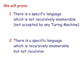 We will prove:

   1. There is a specific language
      which is not recursively enumerable
      (not accepted by any Turing Machine)



   2. There is a specific language
      which is recursively enumerable
      but not recursive
 