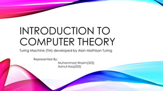 INTRODUCTION TO
COMPUTER THEORY
Turing Machine (TM) developed by Alan Mathison Turing
Represented By:
Muhammad Wasim(323)
Azmul Haq(203)
 