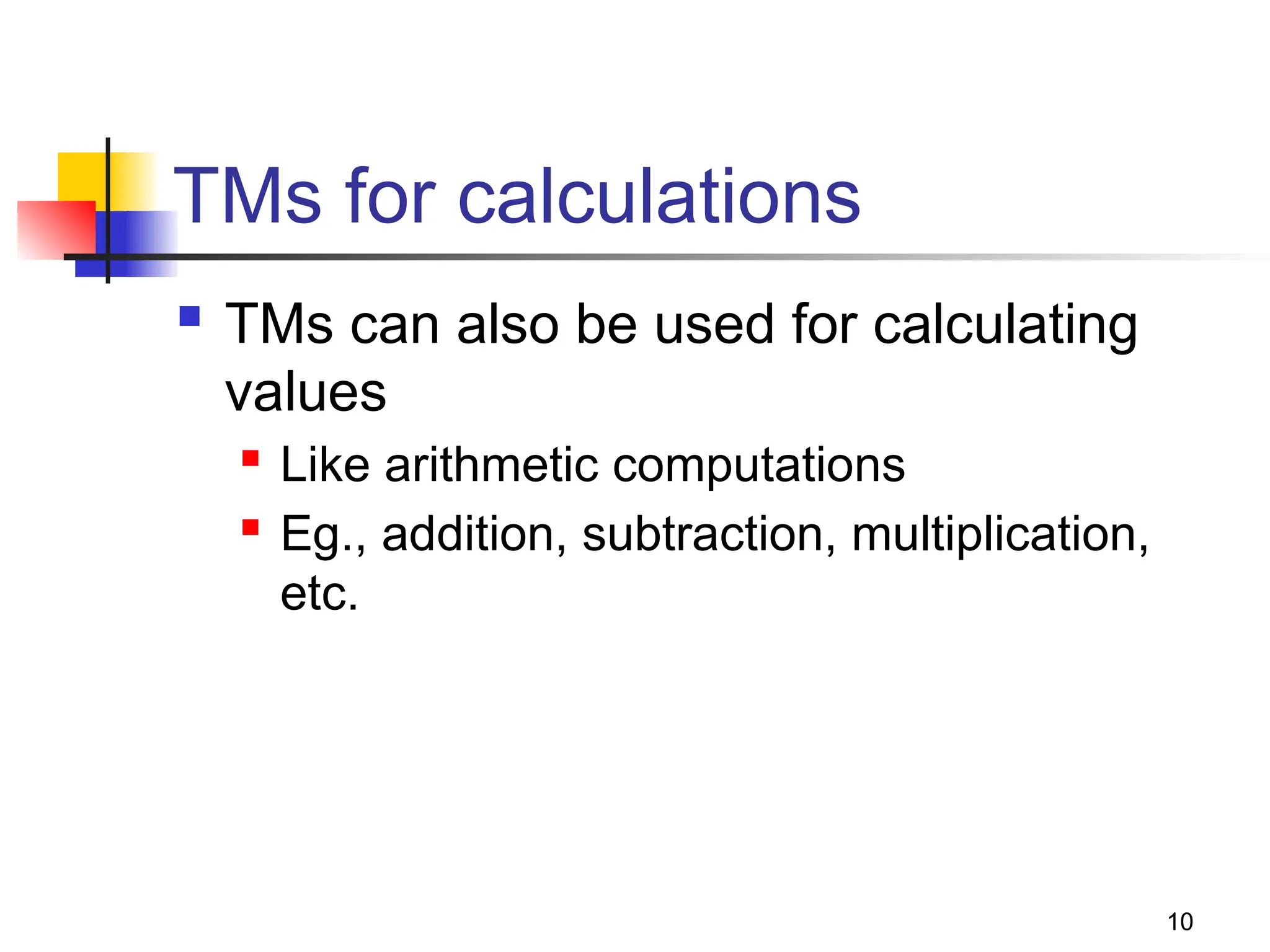 10
TMs for calculations
 TMs can also be used for calculating
values
 Like arithmetic computations
 Eg., addition, subtraction, multiplication,
etc.
 