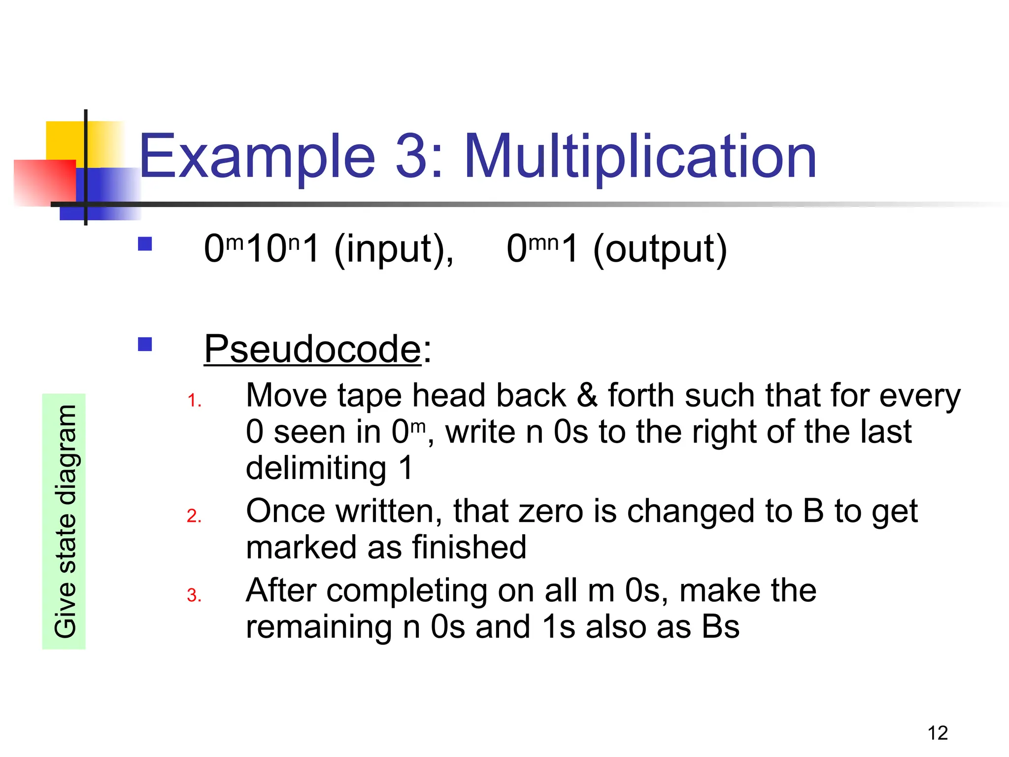 12
Example 3: Multiplication
 0m
10n
1 (input), 0mn
1 (output)
 Pseudocode:
1. Move tape head back & forth such that for every
0 seen in 0m
, write n 0s to the right of the last
delimiting 1
2. Once written, that zero is changed to B to get
marked as finished
3. After completing on all m 0s, make the
remaining n 0s and 1s also as Bs
Give
state
diagram
 
