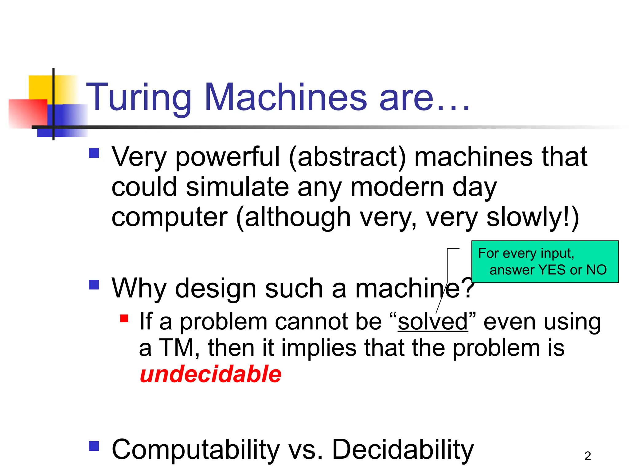 2
Turing Machines are…
 Very powerful (abstract) machines that
could simulate any modern day
computer (although very, very slowly!)
 Why design such a machine?
 If a problem cannot be “solved” even using
a TM, then it implies that the problem is
undecidable
 Computability vs. Decidability
For every input,
answer YES or NO
 