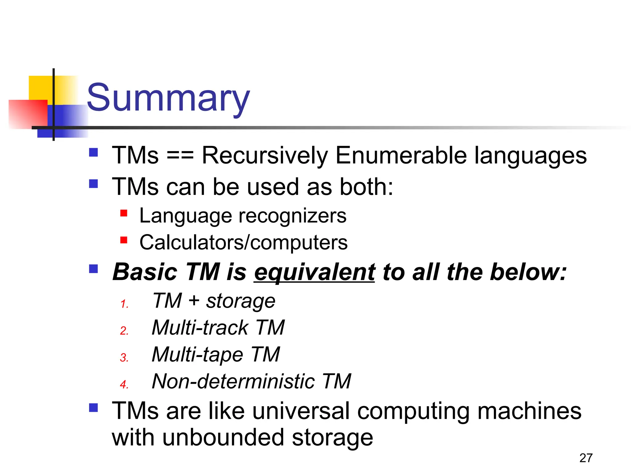 27
Summary
 TMs == Recursively Enumerable languages
 TMs can be used as both:
 Language recognizers
 Calculators/computers
 Basic TM is equivalent to all the below:
1. TM + storage
2. Multi-track TM
3. Multi-tape TM
4. Non-deterministic TM
 TMs are like universal computing machines
with unbounded storage
 