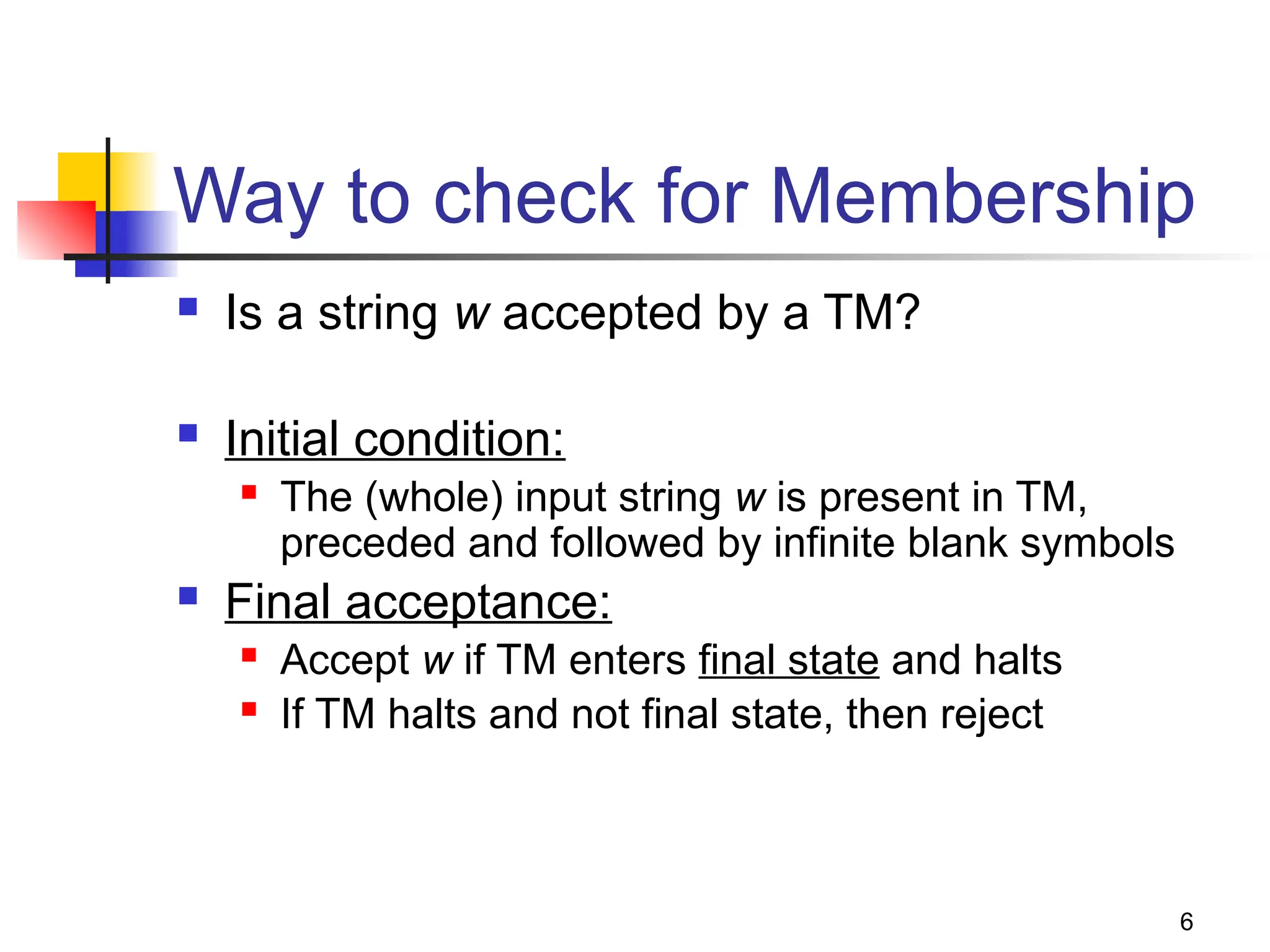 6
Way to check for Membership
 Is a string w accepted by a TM?
 Initial condition:
 The (whole) input string w is present in TM,
preceded and followed by infinite blank symbols
 Final acceptance:
 Accept w if TM enters final state and halts
 If TM halts and not final state, then reject
 