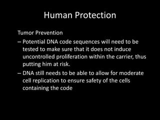 Human Protection
Tumor Prevention
– Potential DNA code sequences will need to be
  tested to make sure that it does not induce
  uncontrolled proliferation within the carrier, thus
  putting him at risk.
– DNA still needs to be able to allow for moderate
  cell replication to ensure safety of the cells
  containing the code
 