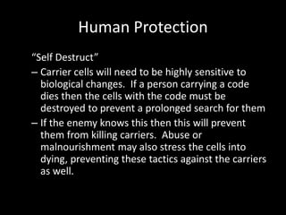 Human Protection
“Self Destruct”
– Carrier cells will need to be highly sensitive to
  biological changes. If a person carrying a code
  dies then the cells with the code must be
  destroyed to prevent a prolonged search for them
– If the enemy knows this then this will prevent
  them from killing carriers. Abuse or
  malnourishment may also stress the cells into
  dying, preventing these tactics against the carriers
  as well.
 