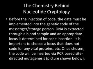 The Chemistry Behind
          Nucleotide Cryptology
• Before the injection of code, the data must be
  implemented into the genetic code of the
  messenger/storage person. DNA is extracted
  through a blood sample and an appropriate
  locus is determined for code insertion. It is
  important to choose a locus that does not
  code for any vital proteins, etc. Once chosen,
  the code will be inserted via PCR based site-
  directed mutagenesis (picture shown below).
 