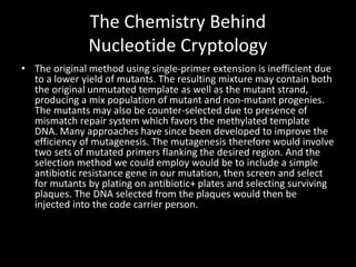 The Chemistry Behind
               Nucleotide Cryptology
• The original method using single-primer extension is inefficient due
  to a lower yield of mutants. The resulting mixture may contain both
  the original unmutated template as well as the mutant strand,
  producing a mix population of mutant and non-mutant progenies.
  The mutants may also be counter-selected due to presence of
  mismatch repair system which favors the methylated template
  DNA. Many approaches have since been developed to improve the
  efficiency of mutagenesis. The mutagenesis therefore would involve
  two sets of mutated primers flanking the desired region. And the
  selection method we could employ would be to include a simple
  antibiotic resistance gene in our mutation, then screen and select
  for mutants by plating on antibiotic+ plates and selecting surviving
  plaques. The DNA selected from the plaques would then be
  injected into the code carrier person.
 