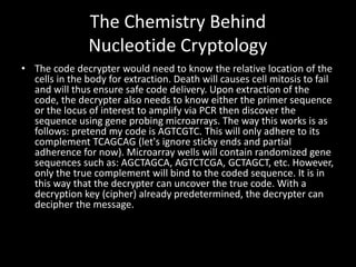 The Chemistry Behind
               Nucleotide Cryptology
• The code decrypter would need to know the relative location of the
  cells in the body for extraction. Death will causes cell mitosis to fail
  and will thus ensure safe code delivery. Upon extraction of the
  code, the decrypter also needs to know either the primer sequence
  or the locus of interest to amplify via PCR then discover the
  sequence using gene probing microarrays. The way this works is as
  follows: pretend my code is AGTCGTC. This will only adhere to its
  complement TCAGCAG (let's ignore sticky ends and partial
  adherence for now). Microarray wells will contain randomized gene
  sequences such as: AGCTAGCA, AGTCTCGA, GCTAGCT, etc. However,
  only the true complement will bind to the coded sequence. It is in
  this way that the decrypter can uncover the true code. With a
  decryption key (cipher) already predetermined, the decrypter can
  decipher the message.
 