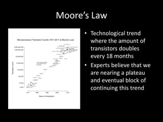 Moore’s Law
      • Technological trend
        where the amount of
        transistors doubles
        every 18 months
      • Experts believe that we
        are nearing a plateau
        and eventual block of
        continuing this trend
 