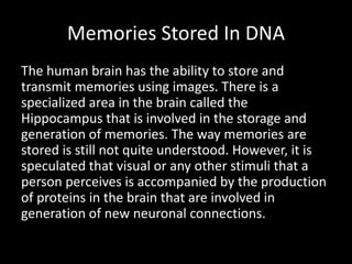 Memories Stored In DNA
The human brain has the ability to store and
transmit memories using images. There is a
specialized area in the brain called the
Hippocampus that is involved in the storage and
generation of memories. The way memories are
stored is still not quite understood. However, it is
speculated that visual or any other stimuli that a
person perceives is accompanied by the production
of proteins in the brain that are involved in
generation of new neuronal connections.
 
