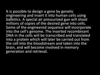 It is possible to design a gene by genetic
engineering and insert it into human cells using
ballistics. A special air pressurized gun will shoot
millions of copies of the desired gene into cells.
Some of the engineered sequence will incorporate
into the cell's genome. The inserted recombinant
DNA in the cells will be transcribed and translated
into a protein which will later be carried out from
the cell into the bloodstream and taken into the
brain, and will become involved in memory
generation and retrieval.
 