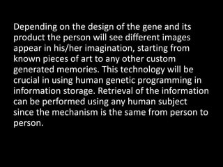 Depending on the design of the gene and its
product the person will see different images
appear in his/her imagination, starting from
known pieces of art to any other custom
generated memories. This technology will be
crucial in using human genetic programming in
information storage. Retrieval of the information
can be performed using any human subject
since the mechanism is the same from person to
person.
 