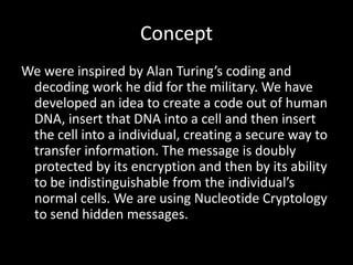 Concept
We were inspired by Alan Turing’s coding and
 decoding work he did for the military. We have
 developed an idea to create a code out of human
 DNA, insert that DNA into a cell and then insert
 the cell into a individual, creating a secure way to
 transfer information. The message is doubly
 protected by its encryption and then by its ability
 to be indistinguishable from the individual’s
 normal cells. We are using Nucleotide Cryptology
 to send hidden messages.
 