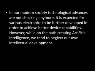 • In our modern society technological advances
  are not shocking anymore. It is expected for
  various electronics to be further developed in
  order to achieve better device capabilities.
  However, while on the path creating Artificial
  Intelligence, we tend to neglect our own
  intellectual development.
 
