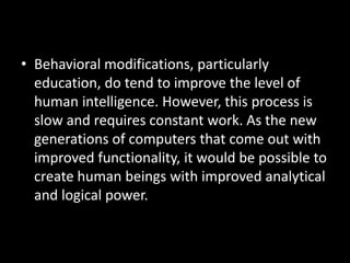 • Behavioral modifications, particularly
  education, do tend to improve the level of
  human intelligence. However, this process is
  slow and requires constant work. As the new
  generations of computers that come out with
  improved functionality, it would be possible to
  create human beings with improved analytical
  and logical power.
 