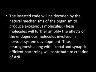 • The inserted code will be decoded by the
  natural mechanisms of the organism to
  produce exogenous molecules. These
  molecules will further amplify the effects of
  the endogenous molecules involved in
  nervous system development. Thus,
  neurogenesis along with axonal and synaptic
  efficient patterning will contribute to creation
  of ANI.
 