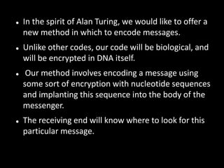    In the spirit of Alan Turing, we would like to offer a
    new method in which to encode messages.
   Unlike other codes, our code will be biological, and
    will be encrypted in DNA itself.
    Our method involves encoding a message using
    some sort of encryption with nucleotide sequences
    and implanting this sequence into the body of the
    messenger.
   The receiving end will know where to look for this
    particular message.
 