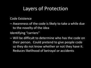 Layers of Protection
Code Existence
– Awareness of the code is likely to take a while due
  to the novelty of the idea
Identifying “carriers”
– Will be difficult to determine who has the code on
  their person. Could pretend to give people code
  so they do not know whether or not they have it.
  Reduces likelihood of betrayal or accidents
 