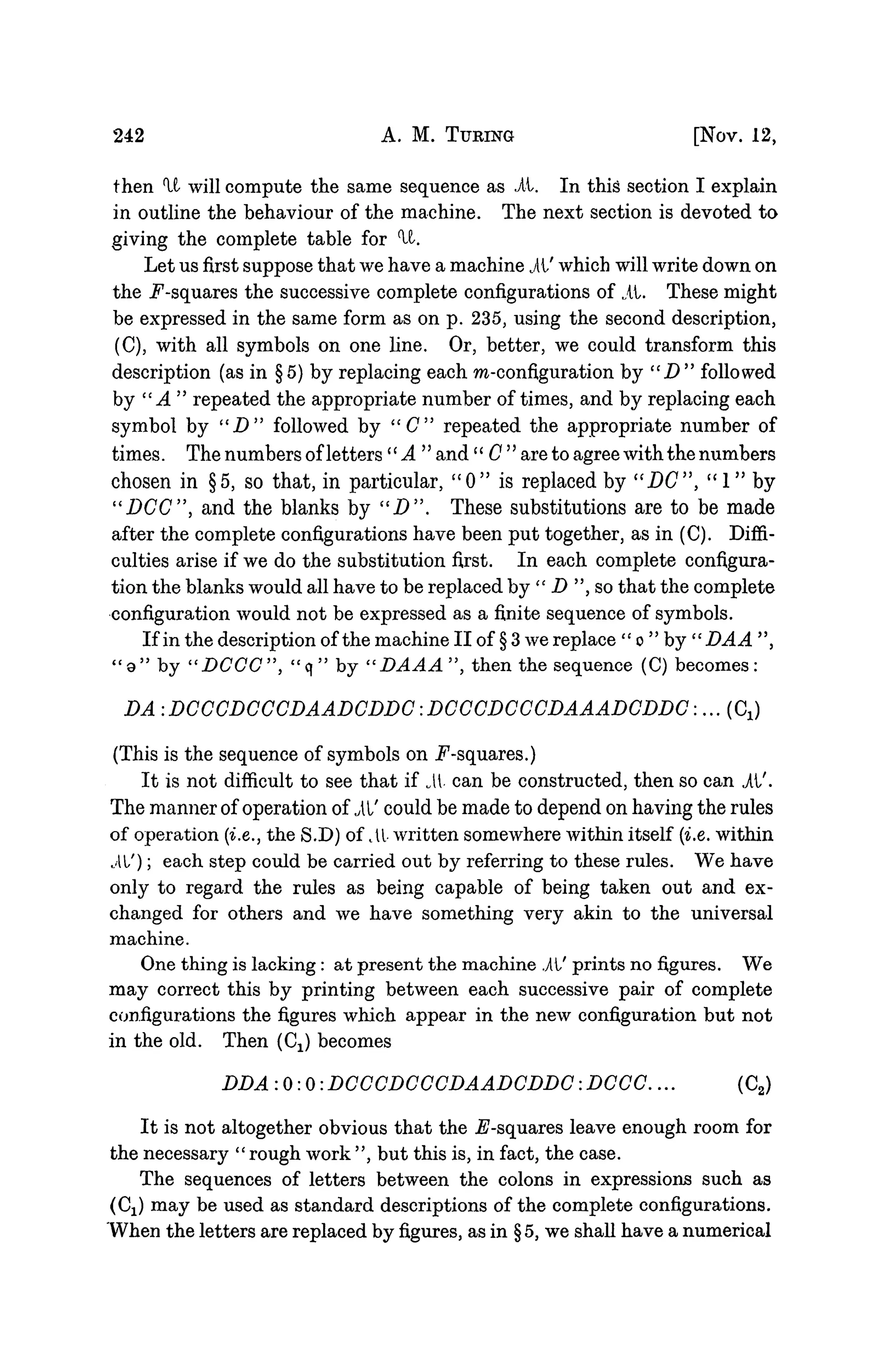 242 A. M. TURING [NOV. 12,
then 'It will compute the same sequence as it. In this section I explain
in outline the behaviour of the machine. The next section is devoted to
giving the complete table for U.
Let us first suppose that we have a machine it' which will write down on
the .F-squares the successive complete configurations of it. These might
be expressed in the same form as on p. 235, using the second description,
(C), with all symbols on one line. Or, better, we could transform this
description (as in §5) by replacing each ra-configuration by " D " followed
by "A" repeated the appropriate number of times, and by replacing each
symbol by " D " followed by "C" repeated the appropriate number of
times. The numbers ofletters'' A " and'' C " are to agree with the numbers
chosen in §5, so that, in particular, " 0 " is replaced by "DC", " 1 " by
"DCC", and the blanks by " D " . These substitutions are to be made
after the complete configurations have been put together, as in (C). Diffi-
culties arise if we do the substitution first. In each complete configura-
tion the blanks would all have to be replaced by " D ", so that the complete
configuration would not be expressed as a finite sequence of symbols.
If in the description of the machine II of § 3 we replace " o " by " DA A ",
" a " by "DCCC", "q" by "DAAA", then the sequence (C) becomes:
DA .DCCCDCCCDAADCDDC.DCCCDCCCDAAADCDDC:... (CJ
(This is the sequence of symbols on ^-squares.)
It is not difficult to see that if i t can be constructed, then so can it'.
The manner of operation of it' could be made to depend on having the rules
of operation {i.e., the S.D) of il written somewhere within itself {i.e. within
il/); each step could be carried out by referring to these rules. We have
only to regard the rules as being capable of being taken out and ex-
changed for others and we have something very akin to the universal
machine.
One thing is lacking : at present the machine it' prints no figures. We
may correct this by printing between each successive pair of complete
configurations the figures which appear in the new configuration but not
in the old. Then (C^) becomes
DDA:O:O:DCCCDCCCDAADCDDC:DCCC... (C2)
It is not altogether obvious that the ^-squares leave enough room for
the necessary "rough work", but this is, in fact, the case.
The sequences of letters between the colons in expressions such as
(Cj) may be used as standard descriptions of the complete configurations.
When the letters are replaced by figures, as in § 5, we shall have a numerical
 