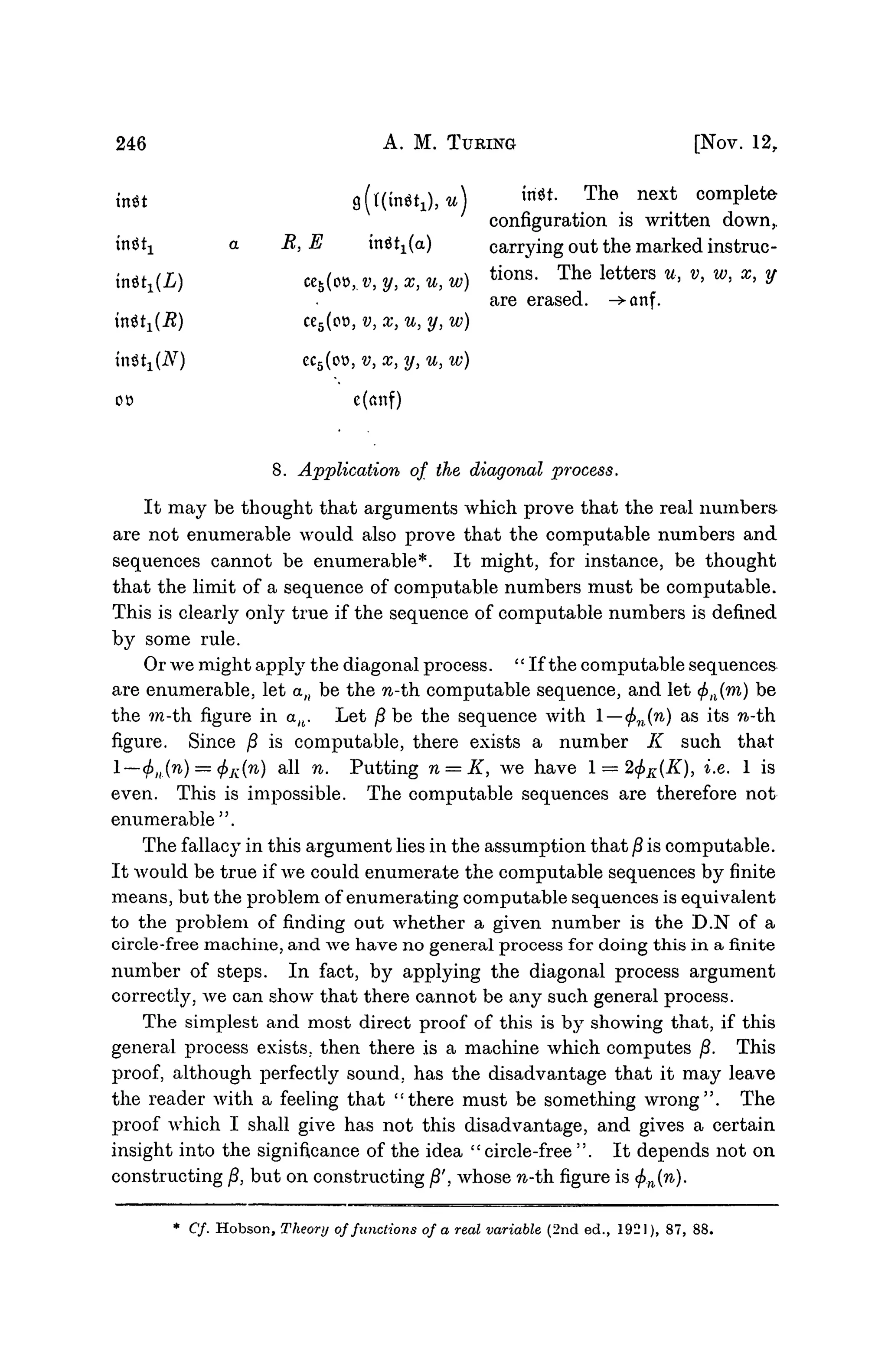 246 A. M. TURING [NOV. 12,
in«t fl(t(in«1),tt) «**• T h e n e x t
complete
configuration is written down,.
a R, E in^t1(a) carrying out the marked instruc-
L) ce5(o»,.t>, y, x, u, w) t i o n s
- T h e l e t t e r s u
>v
>w
>x
> V
are erased. -^anf.
i?) ce5(o», v, x, u, y, w)
nitx{N) ec5(ot>, v, x, y, u, w)
co c(anf)
8. Application of the diagonal process.
It may be thought that arguments which prove that the real numbers
are not enumerable would also prove that the computable numbers and
sequences cannot be enumerable*. It might, for instance, be thought
that the limit of a sequence of computable numbers must be computable.
This is clearly only true if the sequence of computable numbers is defined
by some rule.
Or we might apply the diagonal process. "If the computable sequences
are enumerable, let a/( be the n-th computable sequence, and let </>;l(ra) be
the ?n-th figure in au. Let /? be the sequence with —<j>n(n) as its n-th.
figure. Since /3 is computable, there exists a number K such that
l—cf)ll(n) = <f)K(n) all n. Putting n = K, we have 1 = 2(f>K(K), i.e. 1 is
even. This is impossible. The computable sequences are therefore not
enumerable".
The fallacy in this argument lies in the assumption that § is computable.
It would be true if we could enumerate the computable sequences by finite
means, but the problem of enumerating computable sequences is equivalent
to the problem of finding out whether a given number is the D.N of a
circle-free machine, and we have no general process for doing this in a finite
number of steps. In fact, by applying the diagonal process argument
correctly, we can show that there cannot be any such general process.
The simplest and most direct proof of this is by showing that, if this
general process exists, then there is a machine which computes /?. This
proof, although perfectly sound, has the disadvantage that it may leave
the reader with a feeling that "there must be something wrong". The
proof which I shall give has not this disadvantage, and gives a certain
insight into the significance of the idea "circle-free". It depends not on
constructing /3, but on constructing fi', whose n-th. figure is <j>n{n).
* Cf. Hobson, Theory offunctions of a real variable (2nd ed., 1921), 87, 88.
 