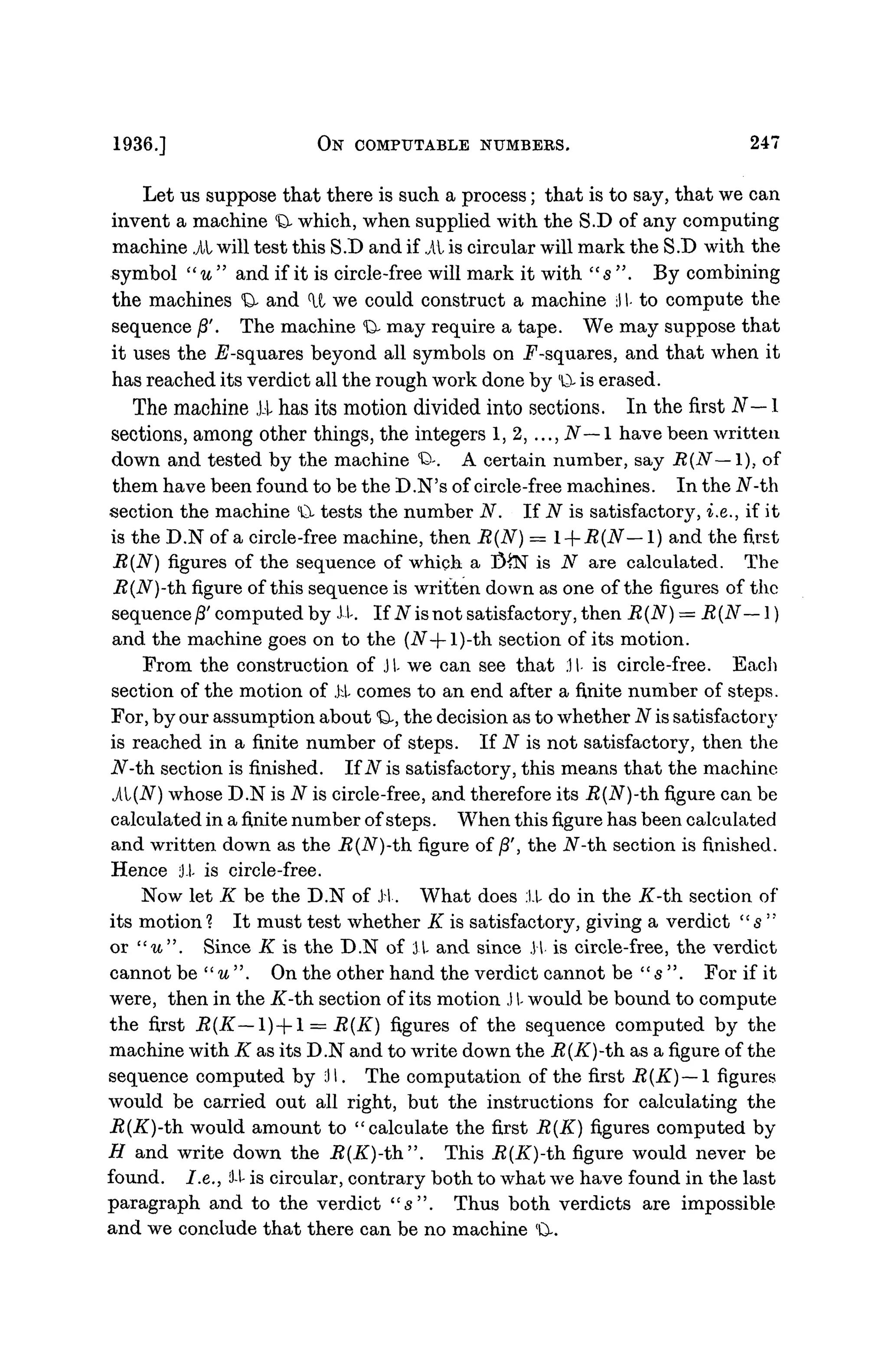 1936.] ON COMPUTABLE NUMBERS. 247
Let us suppose that there is such a process; that is to say, that we can
invent a machine <
D
- which, when supplied with the S.D of any computing
machine i l will test this S.D and if i l is circular will mark the S.D with the
symbol "u" and if it is circle-free will mark it with " s ". By combining
the machines <
& and U we could construct a machine :l I- to compute the
sequence j8'. The machine <
O
- may require a tape. We may suppose that
it uses the jE'-squares beyond all symbols on .F-squares, and that when it
has reached its verdict all the rough work done by l
0- is erased.
The machine Ji has its motion divided into sections. In the first N— 1
sections, among other things, the integers 1, 2,..., N— 1 have been written
down and tested by the machine <
Q>-. A certain number, say R(N— I), of
them have been found to be the D.N's of circle-free machines. In the N-th
section the machine (
& tests the number N. If N is satisfactory, i.e., if it
is the D.N of a circle-free machine, then R(N) = l--R(N—l) and the first
R{N) figures of the sequence of which a $£N is N are calculated. The
R(N)-th figure of this sequence is written down as one of the figures of the
sequence/3' computed by Ji. If N is not satisfactory, then R(N) = R(N— 1)
and the machine goes on to the (iV-(-l)-th section of its motion.
From the construction of J I- we can see that .11- is circle-free. Each
section of the motion of Ji comes to an end after a finite number of steps.
For, by our assumption about Q, the decision as to whether N is satisfactor}'
is reached in a finite number of steps. If N is not satisfactory, then the
JV-th section is finished. If N is satisfactory, this means that the machine
il(JV) whose D.N is N is circle-free, and therefore its J?(iV)-th figure can be
calculated in a finite number of steps. When this figure has been calculated
and written down as the R(N)-th figure of /3', the iV-th section is finished.
Hence il is circle-free.
Now let K be the D.N of Ji. What does Ji do in the K-th. section of
its motion 1 It must test whether K is satisfactory, giving a verdict " 5 "
or "u". Since K is the D.N of JI- and since JI is circle-free, the verdict
cannot be "u". On the other hand the verdict cannot be "s". For if it
were, then in the K-th. section of its motion J I- would be bound to compute
the first R(K—1) + 1 = R(K) figures of the sequence computed by the
machine with K as its D.N and to write down the R(K)-th as a figure of the
sequence computed by ill. The computation of the first R(K) — l figures
would be carried out all right, but the instructions for calculating the
R(K)-th. would amount to "calculate the first R(K) figures computed by
H and write down the R(K)-th". This R{K)-th figure would never be
found. I.e., 'i-l is circular, contrary both to what we have found in the last
paragraph and to the verdict " s " . Thus both verdicts are impossible
and we conclude that there can be no machine '0-.
 