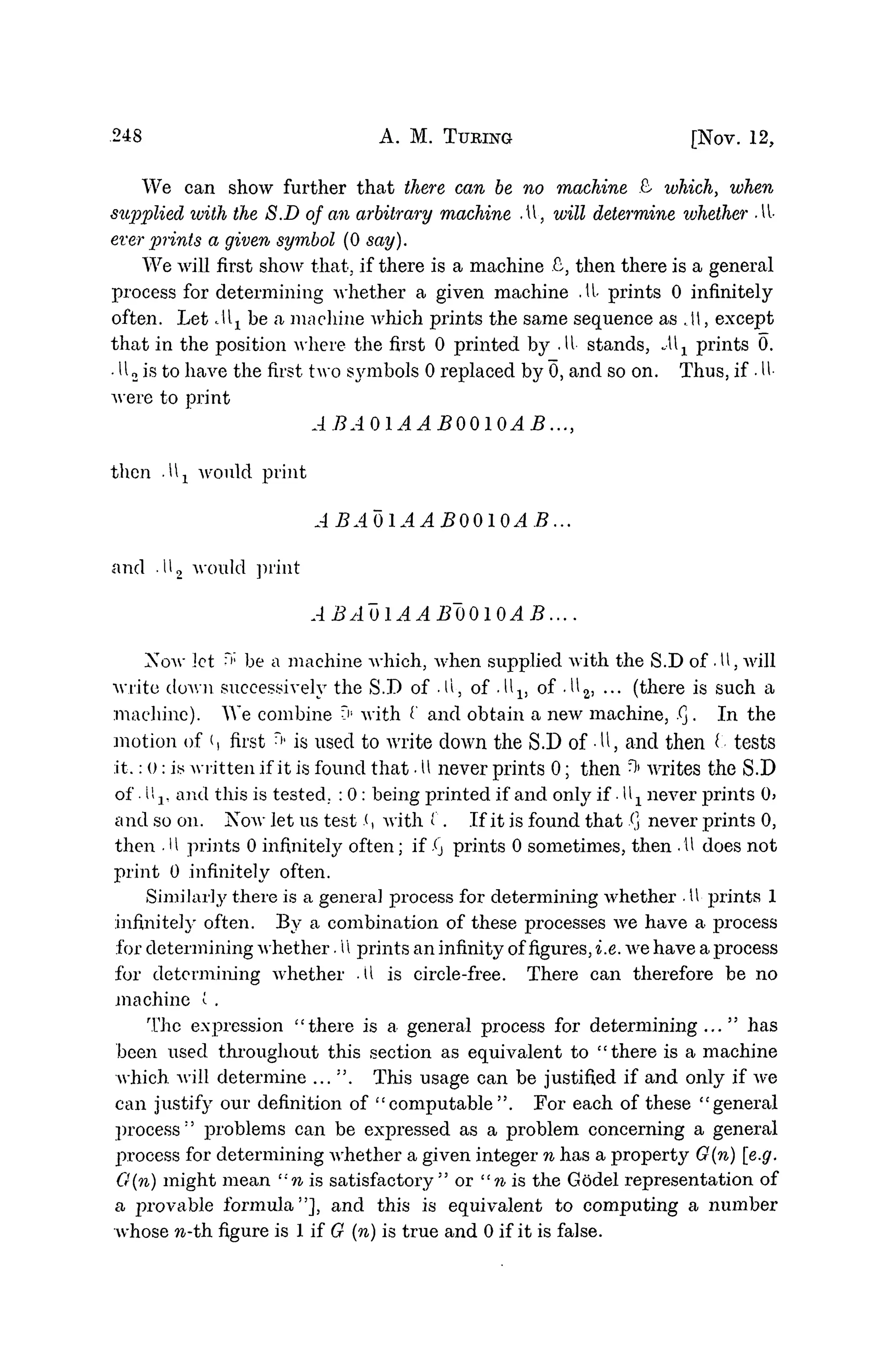 248 A. M. TURING [NOV. 12,
We can show further that there can be no machine £• which, when
supplied iviih the S.D of an arbitrary machine AV, will determine vjhether AV
ever prints a given symbol (0 say).
We will first show that, if there is a machine £, then there is a general
process for determining whether a given machine . U
< prints 0 infinitely
often. Let Jlx be a machine which prints the same sequence as A, except
that in the position where the first 0 printed by .11- stands, Ax prints 0.
• U2 is to have the first two saribols 0 replaced by 0, and so on. Thus, if • U
-
were to print
ABAQlAABOQIOAB...,
then A± would print
ABA01AAB0010AB...
and .112 would print
ABAoiAAB~00l0AB....
Xow let H;
be a machine which, when supplied with the S.D of .U, will
write down successively the S.D of .11, of .lll5 of • U2, ... (there is such a
machine). We combine V' with I' and obtain a new machine, Xj. In the
motion of (, first > is used to write down the S.D of -U, and then t tests
it.: o: iy written if it is found that • 1
1 never prints 0; then ^ writes the S.D
of • II2, and this is tested.. : 0 : being printed if and only if • Ux never prints 0)
and so on. KOAV let us test .<, with ('. If it is found that X
] never prints 0,
then .H prints 0 infinitely often; if X
j prints 0 sometimes, then .11 does not
print 0 infinitely often.
Similarly there is a general process for determining whether • U
- prints 1
infinitely often. By a combination of these processes we have a process
for determining whether. U prints an infinity offigures,i.e. we have a process
for determining whether .11 is circle-free. There can therefore be no
machine i .
The expression "there is a general process for determining..." has
been used throughout this section as equivalent to "there is a machine
which will determine ... ". This usage can be justified if and only if we
can justify our definition of "computable". For each of these "general
process:
' problems can be expressed as a problem concerning a general
process for determining Avhether a given integer n has a property G(n) [e.g.
G{n) might mean "n is satisfactory" or "n is the Godel representation of
a provable formula"], and this is equivalent to computing a number
whose n-th. figure is 1 if G (n) is true and 0 if it is false.
 