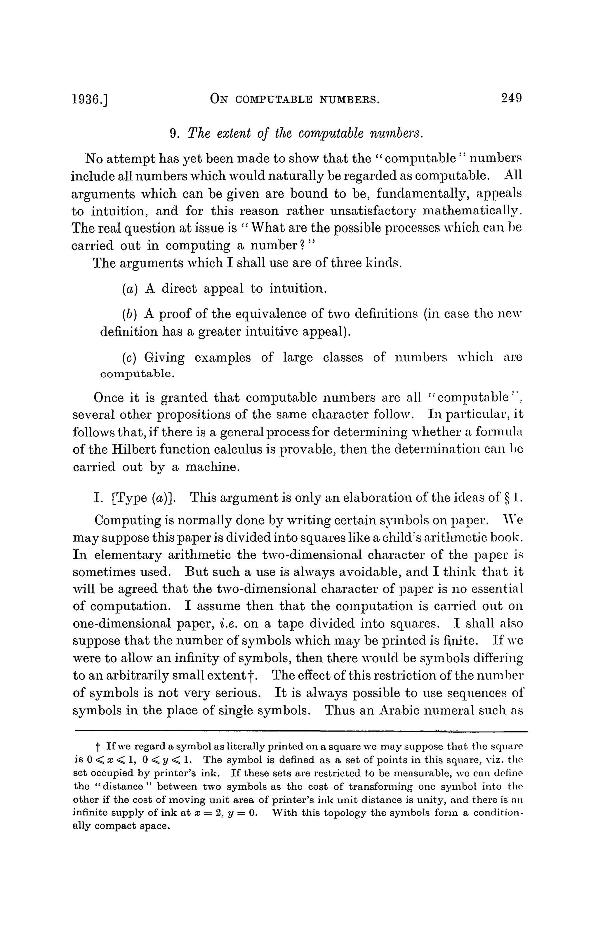 1936.] Otf COMPUTABLE NUMBERS. 249
9. The extent of the computable numbers.
No attempt has yet been made to show that the " computable " numbers
include all numbers which would naturally be regarded as computable. AlI
arguments which can be given are bound to be, fundamentally, appeals
to intuition, and for this reason rather unsatisfactory mathematically.
The real question at issue is " What are the possible processes which can be
carried out in computing a number?"
The arguments which I shall use are of three kinds.
(a) A direct appeal to intuition.
(6) A proof of the equivalence of two definitions (in case the new
definition has a greater intuitive appeal).
(c) Giving examples of large classes of numbers which are
computable.
Once it is granted that computable numbers are all c:
computable"".
several other propositions of the same character follow. In particular, it
follows that, if there is a general process for determining whether a formula
of the Hilbert function calculus is provable, then the determination can bo
carried out by a machine.
I. [Type (a)]. This argument is only an elaboration of the ideas of § 1.
Computing is normally done by writing certain symbols on paper. "We
may suppose this paper is divided into squares like a child's arithmetic book.
In elementary arithmetic the two-dimensional character of the paper is
sometimes used. But such a use is always avoidable, and I think that it
will be agreed that the two-dimensional character of paper is no essential
of computation. I assume then that the computation is carried out on
one-dimensional paper, i.e. on a tape divided into squares. I shall also
suppose that the number of symbols which may be printed is finite. If we
were to allow an infinity of symbols, then there would be symbols differing
to an arbitrarily small extent j . The effect of this restriction of the number
of symbols is not very serious. It is always possible to use sequences of
symbols in the place of single symbols. Thus an Arabic numeral such as
f If we regard a symbol as literally printed on a square we may suppose that the square
is 0 < x < 1, 0 < y < 1. The symbol is defined as a set of points in this square, viz. the
set occupied by printer's ink. If these sets are restricted to be measurable, we can define
the "distance" between two symbols as the cost of transforming one symbol into the
other if the cost of moving unit area of printer's ink unit distance is unity, and there is an
infinite supply of ink at x = 2. y = 0. With this topology the symbols form a condition-
ally compact space.
 