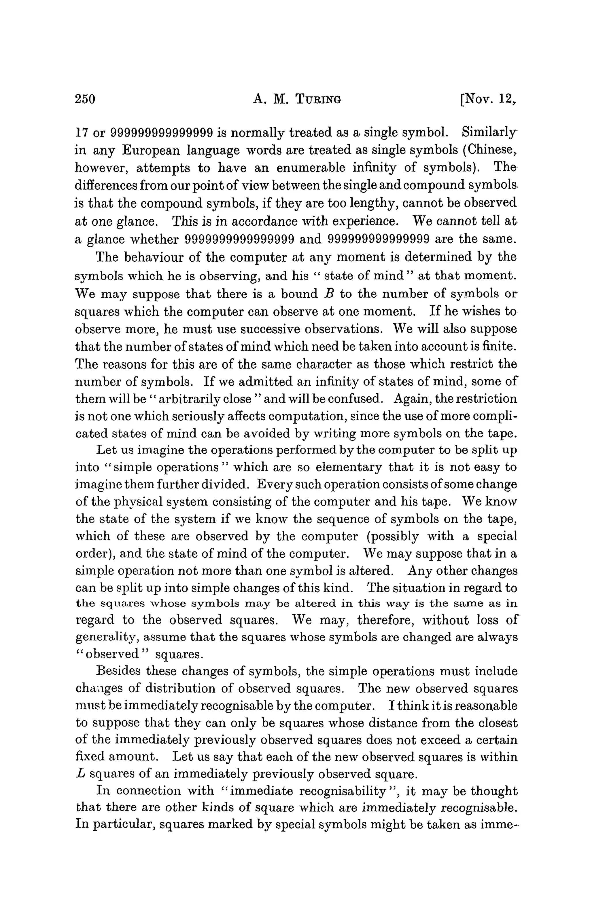 250 A. M. TUBING [NOV. 12,
17 or 999999999999999 is normally treated as a single symbol. Similarly
in any European language words are treated as single symbols (Chinese,
however, attempts to have an enumerable infinity of symbols). The
differences from our point of view between the single and compound symbols
is that the compound symbols, if they are too lengthy, cannot be observed
at one glance. This is in accordance with experience. We cannot tell at
a glance whether 9999999999999999 and 999999999999999 are the same.
The behaviour of the computer at any moment is determined by the
symbols which he is observing, and his " state of mind " at that moment.
We may suppose that there is a bound B to the number of symbols or
squares which the computer can observe at one moment. If he wishes to
observe more, he must use successive observations. We will also suppose
that the number of states of mind which need be taken into account is finite.
The reasons for this are of the same character as those which restrict the
number of symbols. If we admitted an infinity of states of mind, some of
them will be '' arbitrarily close " and will be confused. Again, the restriction
is not one which seriously affects computation, since the use of more compli-
cated states of mind can be avoided by writing more symbols on the tape.
Let us imagine the operations performed by the computer to be split up
into "simple operations" which are so elementary that it is not easy to
imagine them further divided. Every such operation consists of some change
of the physical system consisting of the computer and his tape. We know
the state of the system if we know the sequence of symbols on the tape,
which of these are observed by the computer (possibly with a special
order), and the state of mind of the computer. We may suppose that in a
simple operation not more than one symbol is altered. Any other changes
can be split up into simple changes of this kind. The situation in regard to
the squares whose symbols may be altered in this way is the same as in
regard to the observed squares. We may, therefore, without loss of
generality, assume that the squares whose symbols are changed are always
"observed" squares.
Besides these changes of symbols, the simple operations must include
changes of distribution of observed squares. The new observed squares
must be immediately recognisable by the computer. I think it is reasonable
to suppose that they can only be squares whose distance from the closest
of the immediately previously observed squares does not exceed a certain
fixed amount. Let us say that each of the new observed squares is within
L squares of an immediately previously observed square.
In connection with "immediate recognisability ", it may be thought
that there are other kinds of square which are immediately recognisable.
In particular, squares marked by special symbols might be taken as imme-
 