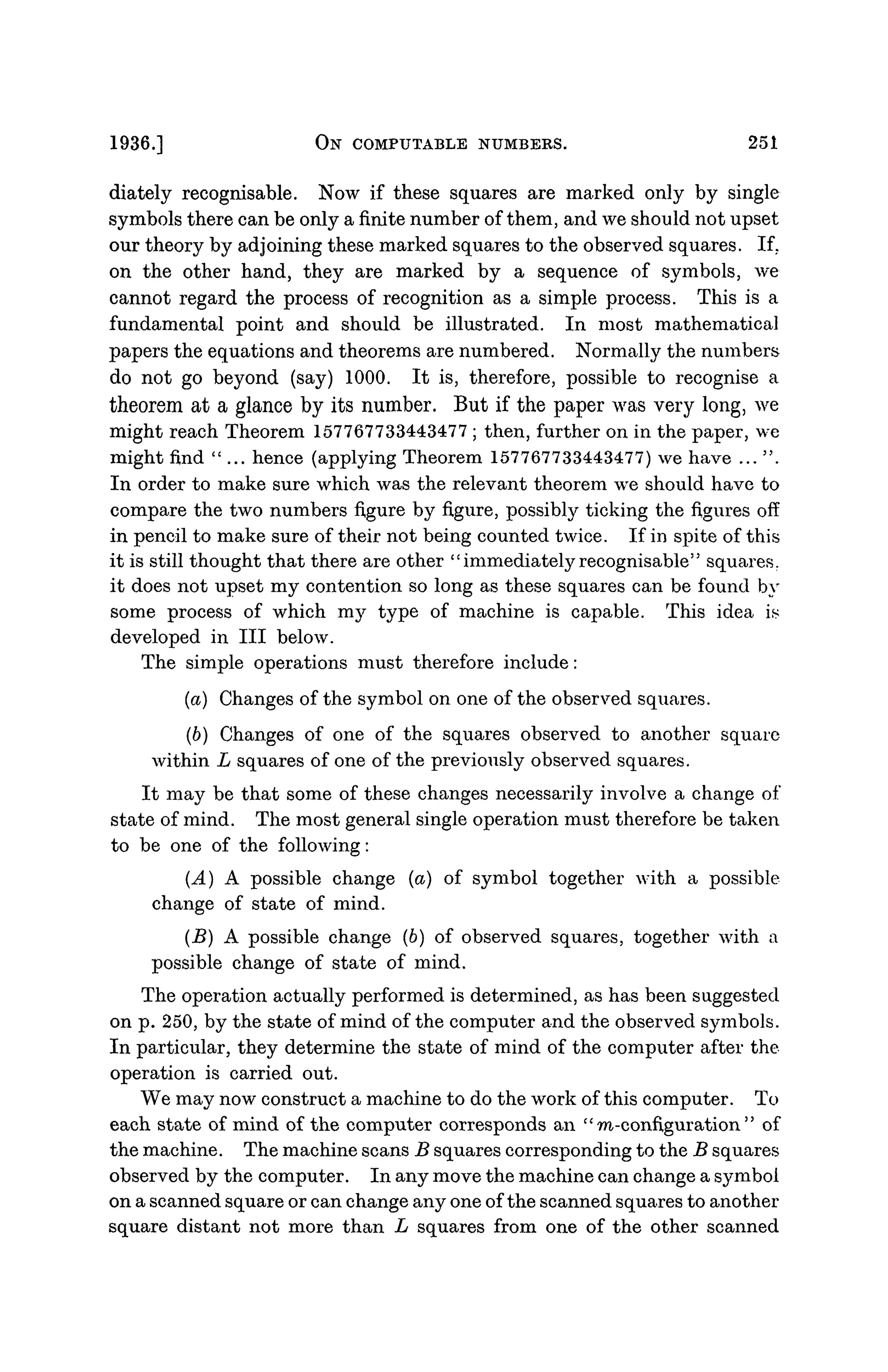1936.] ON COMPUTABLE NUMBERS. 251
diately recognisable. Now if these squares are marked only by single
symbols there can be only a finite number of them, and we should not upset
our theory by adjoining these marked squares to the observed squares. If.
on the other hand, they are marked by a sequence of symbols, we
cannot regard the process of recognition as a simple process. This is a
fundamental point and should be illustrated. In most mathematical
papers the equations and theorems are numbered. Normally the numbers
do not go beyond (say) 1000. It is, therefore, possible to recognise a
theorem at a glance by its number. But if the paper was very long, we
might reach Theorem 157767733443477 ; then, further on in the paper, we
might find "... hence (applying Theorem 157767733443477) we have ... ".
In order to make sure which was the relevant theorem we should have to
compare the two numbers figure by figure, possibly ticking the figures off
in pencil to make sure of their not being counted twice. If in spite of this
it is still thought that there are other "immediately recognisable" squares,
it does not upset my contention so long as these squares can be found by
some process of which my type of machine is capable. This idea is
developed in III below.
The simple operations must therefore include:
(a) Changes of the symbol on one of the observed squares.
(6) Changes of one of the squares observed to another square
within L squares of one of the previously observed squares.
It may be that some of these changes necessarily involve a change of
state of mind. The most general single operation must therefore be taken
to be one of the following:
(A) A possible change (a) of symbol together with a possible
change of state of mind.
(B) A possible change (6) of observed squares, together with a
possible change of state of mind.
The operation actually performed is determined, as has been suggested
on p. 250, by the state of mind of the computer and the observed symbols.
In particular, they determine the state of mind of the computer after the
operation is carried out.
We may now construct a machine to do the work of this computer. To
each state of mind of the computer corresponds an " m-configuration " of
the machine. The machine scans B squares corresponding to the B squares
observed by the computer. In any move the machine can change a symbol
on a scanned square or can change any one of the scanned squares to another
square distant not more than L squares from one of the other scanned
 