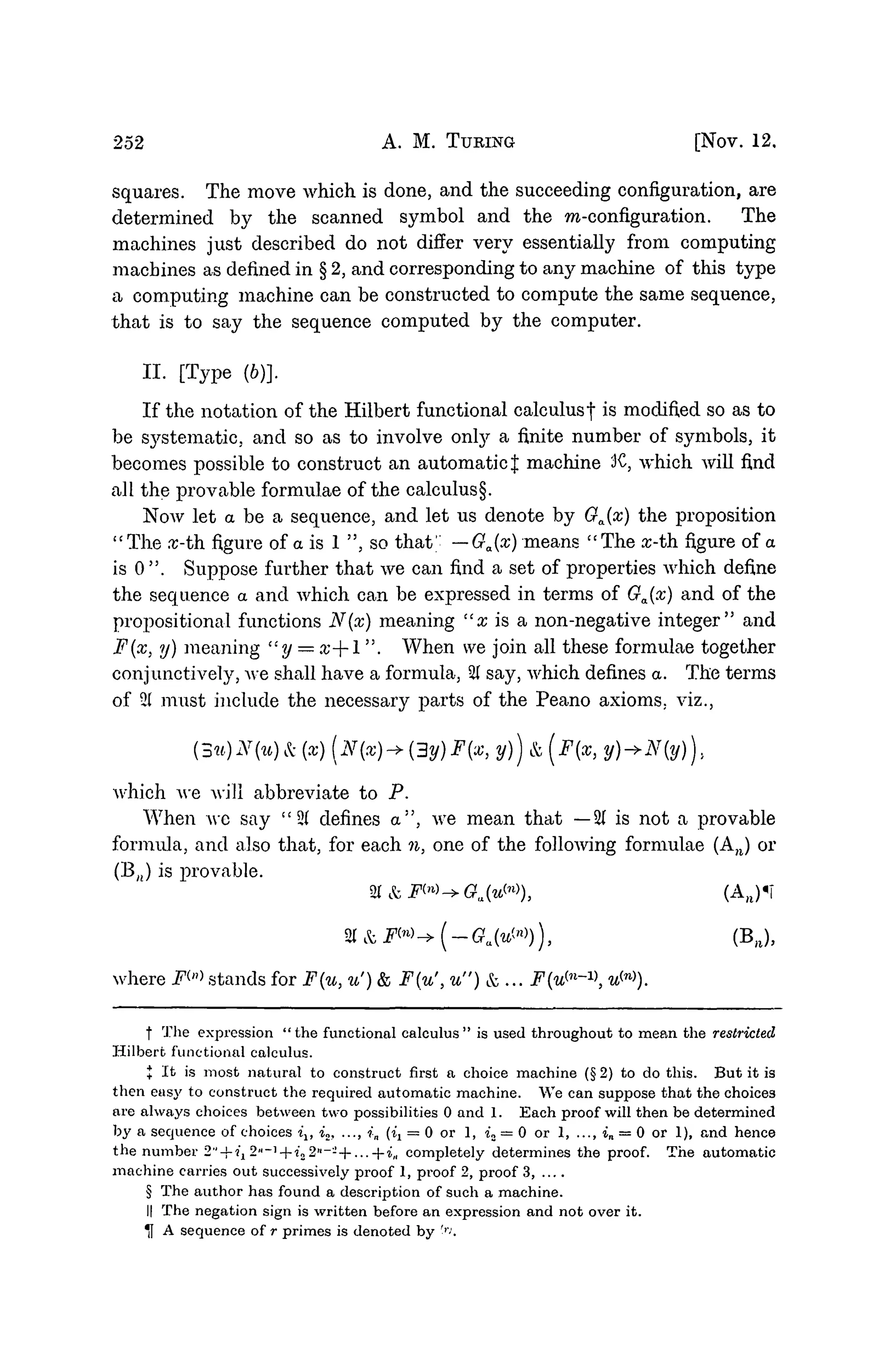 252 A. M. TURING [NOV. 12.
squares. The move which is done, and the succeeding configuration, are
determined by the scanned symbol and the m-configuration. The
machines just described do not differ very essentially from computing
machines as defined in § 2, and corresponding to any machine of this type
a computing machine can be constructed to compute the same sequence,
that is to say the sequence computed by the computer.
II. [Type (6)].
If the notation of the Hilbert functional calculusf is modified so as to
be systematic, and so as to involve onty a finite number of symbols3 it
becomes possible to construct an automatic J machine 3C, which will find
all the provable formulae of the calculus§.
Now let a be a sequence, and let us denote by Ga(x) the proposition
"The rc-th figure of a is 1 ", so that1
' —Ga(x) means "The z-th figure of a
is 0 ". Suppose further that we can find a set of properties which define
the sequence a and which can be expressed in terms of Ga(x) and of the
prepositional functions N(x) meaning "x is a non-negative integer" and
F(x, y) meaning "y = x--l ". When we join all these formulae together
conjunctively, we shall have a formula, % say, which defines a. The terms
of 21 must include the necessary parts of the Peano axioms, viz.,
N(x)-»(3y)F(x, y)) &(F(X,
which we will abbreviate to P.
When we say " 2( defines a", we mean that —21 is not a provable
formula, and also that, for each n, one of the following formulae (A,J or
(BJ is provable.
%&Ftn
^Ga(uW), (AB)«T
where F™ stands for F{u, u') & F(u', u") & ... F^-v, u™).
f The expression "the functional calculus" is used throughout to mean the restricted
Hilbert functional calculus.
+ It is most natural to construct first a choice machine (§ 2) to do this. But it is
then easy to construct the required automatic machine. We can suppose that the choice3
are always choices between two possibilities 0 and 1. Each proof will then be determined
by a sequence of choices ilt i2, ..., •
?
•
„ (ix = 0 or 1, u = 0 or 1, ..., in = 0 or 1), and hence
the number 2" + i1 2"~^--i22"----...--in completely determines the proof. The automatic
machine carries out successively proof 1, proof 2, proof 3, ....
§ The author has found a description of such a machine.
II The negation sign is written before an expression and not over it.
* A sequence of r primes is denoted by '''-1
.
 